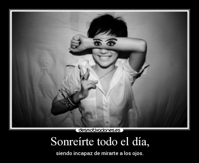 Sonreírte todo el día, - siendo incapaz de mirarte a los ojos.