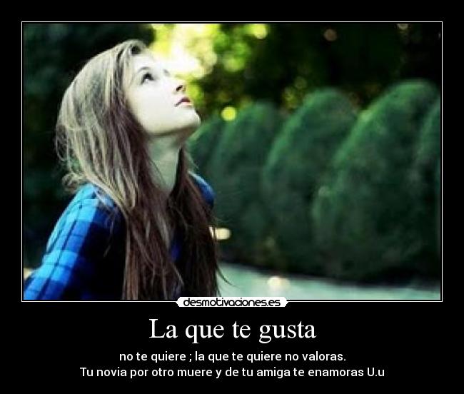 La que te gusta - no te quiere ; la que te quiere no valoras.
Tu novia por otro muere y de tu amiga te enamoras U.u