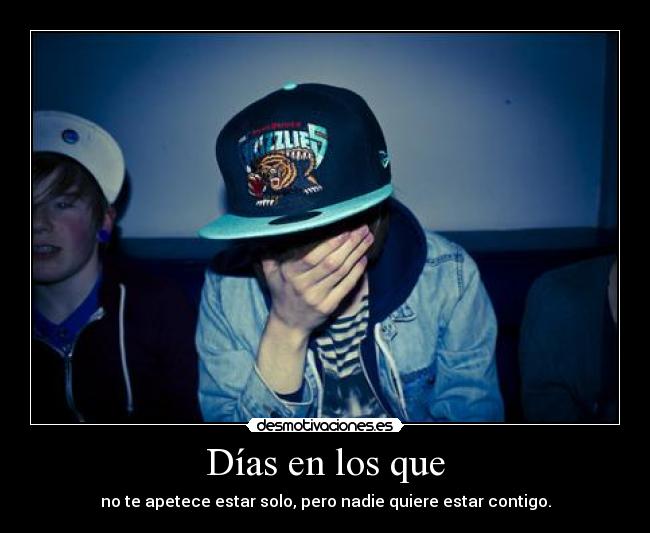 Días en los que - no te apetece estar solo, pero nadie quiere estar contigo.