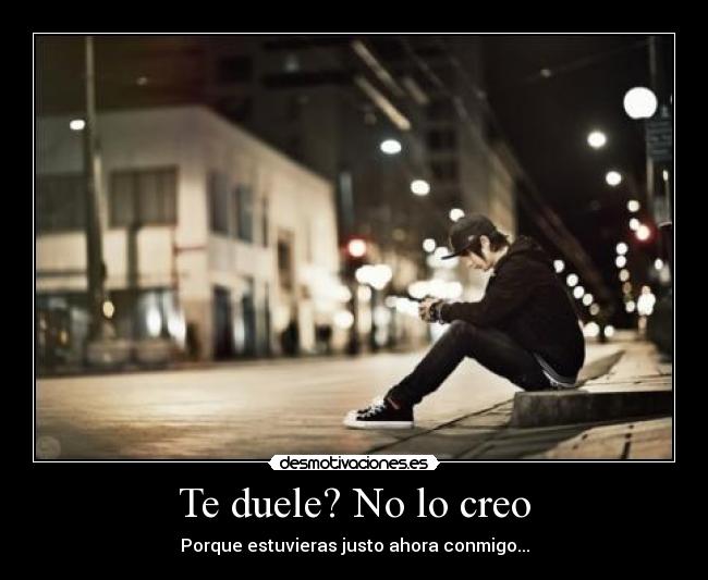 Te duele? No lo creo - Porque estuvieras justo ahora conmigo...