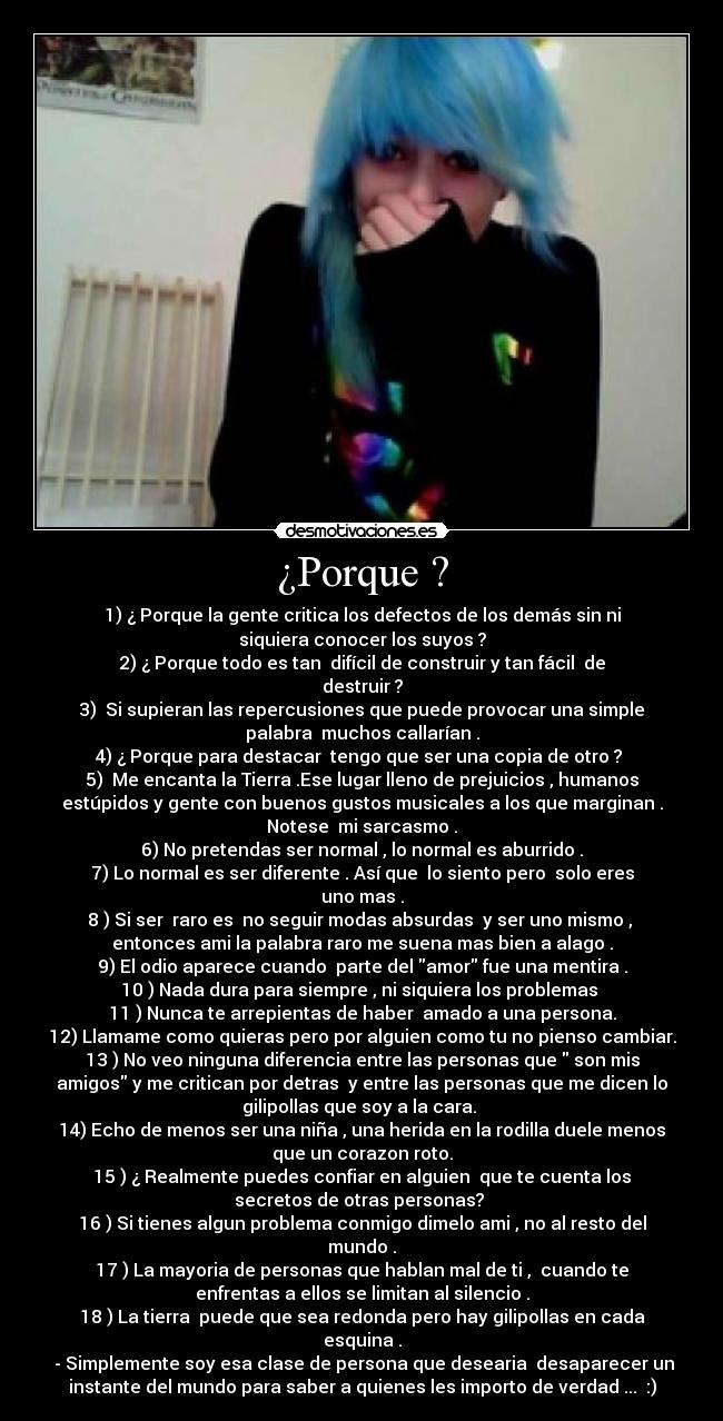 ¿Porque ? - 1) ¿ Porque la gente critica los defectos de los demás sin ni
siquiera conocer los suyos ?
2) ¿ Porque todo es tan  difícil de construir y tan fácil  de
destruir ?
3)  Si supieran las repercusiones que puede provocar una simple
palabra  muchos callarían .
4) ¿ Porque para destacar  tengo que ser una copia de otro ? 
5)  Me encanta la Tierra .Ese lugar lleno de prejuicios , humanos
estúpidos y gente con buenos gustos musicales a los que marginan .
Notese  mi sarcasmo .
6) No pretendas ser normal , lo normal es aburrido .
7) Lo normal es ser diferente . Así que  lo siento pero  solo eres
uno mas .
8 ) Si ser  raro es  no seguir modas absurdas  y ser uno mismo , 
entonces ami la palabra raro me suena mas bien a alago .
9) El odio aparece cuando  parte del amor fue una mentira .
10 ) Nada dura para siempre , ni siquiera los problemas 
11 ) Nunca te arrepientas de haber  amado a una persona.
12) Llamame como quieras pero por alguien como tu no pienso cambiar.
13 ) No veo ninguna diferencia entre las personas que  son mis
amigos y me critican por detras  y entre las personas que me dicen lo
gilipollas que soy a la cara. 
14) Echo de menos ser una niña , una herida en la rodilla duele menos
que un corazon roto.
15 ) ¿ Realmente puedes confiar en alguien  que te cuenta los
secretos de otras personas? 
16 ) Si tienes algun problema conmigo dimelo ami , no al resto del
mundo .
17 ) La mayoria de personas que hablan mal de ti ,  cuando te
enfrentas a ellos se limitan al silencio .
18 ) La tierra  puede que sea redonda pero hay gilipollas en cada
esquina .
 - Simplemente soy esa clase de persona que desearia  desaparecer un
instante del mundo para saber a quienes les importo de verdad ...  :)
