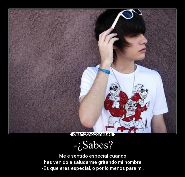 -¿Sabes? - Me e sentido especial cuando
has venido a saludarme gritando mi nombre.
-Es que eres especial, o por lo menos para mi.