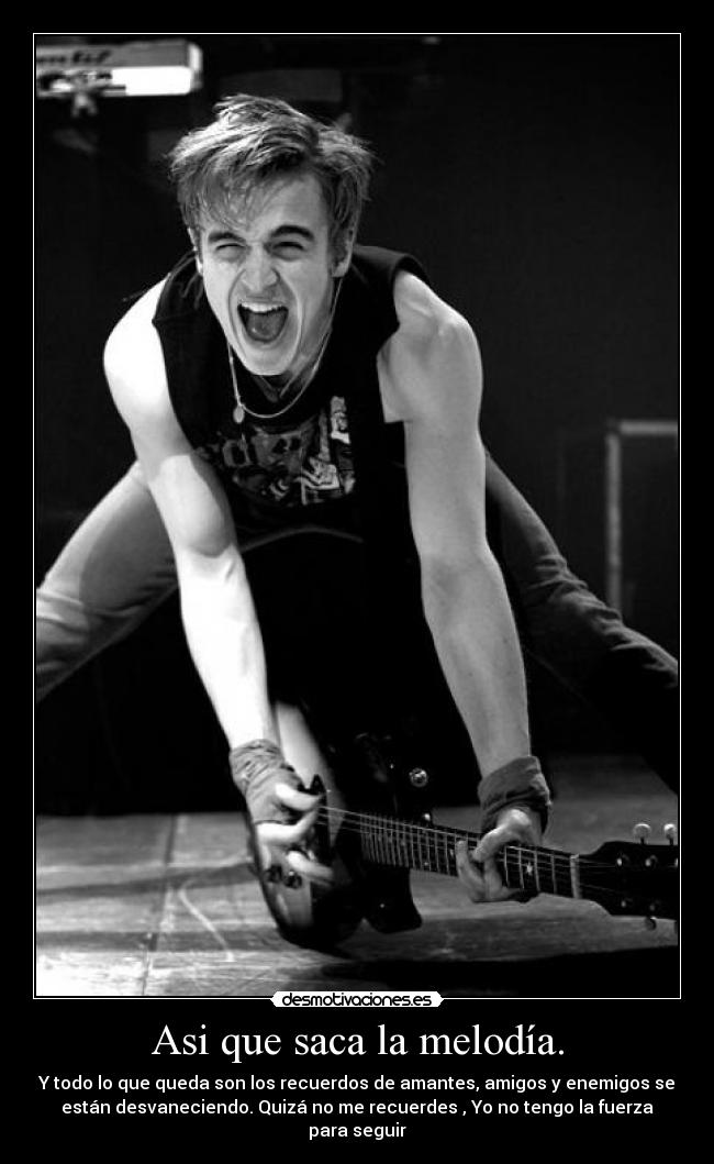 Asi que saca la melodía. - Y todo lo que queda son los recuerdos de amantes, amigos y enemigos se
están desvaneciendo. Quizá no me recuerdes , Yo no tengo la fuerza
para seguir
