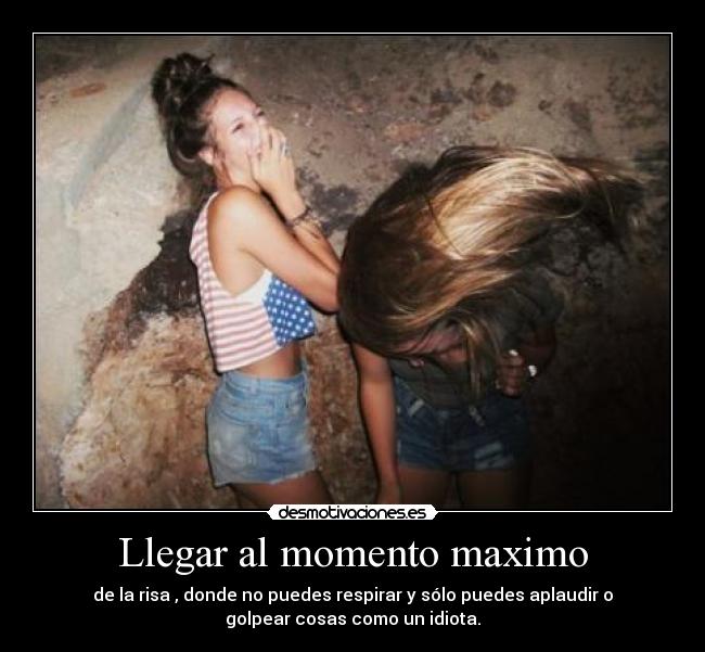 Llegar al momento maximo - de la risa , donde no puedes respirar y sólo puedes aplaudir o
golpear cosas como un idiota.