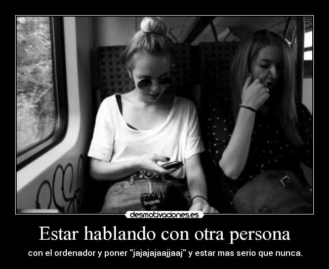 Estar hablando con otra persona - con el ordenador y poner jajajajaajjaaj y estar mas serio que nunca.