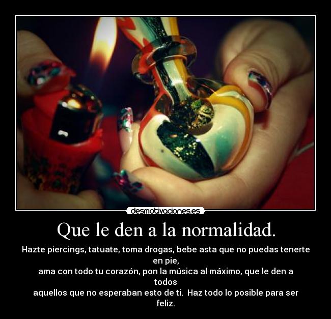 Que le den a la normalidad. - Hazte piercings, tatuate, toma drogas, bebe asta que no puedas tenerte en pie,
ama con todo tu corazón, pon la música al máximo, que le den a todos
aquellos que no esperaban esto de ti. Haz todo lo posible para ser feliz.