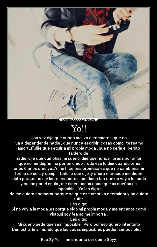 Yo!! - Una vez dije que nunca me iva a enamorar , que no
iva a depender de nadie , que nunca escribiri cosas como te reamo
amor(L),dije que seguiria mi propia moda , que no seria el perrito
faldero de
nadie, dije que cumpliria mi sueño, dije que nunca lloraria por amor
, que no me deprimiria por un chico .Todo eso lo dije cuando tenia
unos 6 años creo yo...Y me hice una promesa es que no cambiaria mi
forma de ser...y cumplir todo lo que dije..y ahora e crecido me dicen
idota porque no me kiero enamorar , me dicen fea que no voy a la moda
y cosas por el estilo , me dicen cosas como que mi sueños es
imposible ...Yo les digo :
No me quiero enamorar porque se que ese amor va a terminar y no quiero
sufrir.
Les digo:
Si no voy a la moda ,es porque sigo mi propia moda y me encanta como
visto,si soy fea no me importa .
Les digo:
Mi sueño uede que sea imposible ..Pero por eso quiero intentarlo
Demostrarle al mundo que las cosas imposibles pueden ser posibles..!!

Esa Sy Yo..!  me encanta ser como Soyy