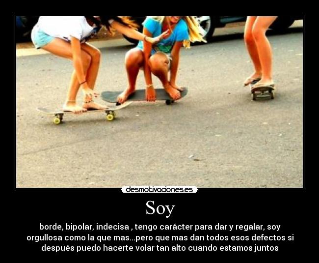 Soy - borde, bipolar, indecisa , tengo carácter para dar y regalar, soy
orgullosa como la que mas...pero que mas dan todos esos defectos si
después puedo hacerte volar tan alto cuando estamos juntos