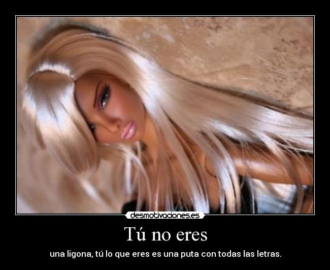 Tú no eres - una ligona, tú lo que eres es una puta con todas las letras.