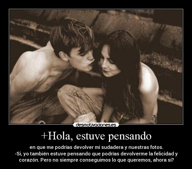 +Hola, estuve pensando - en que me podrías devolver mi sudadera y nuestras fotos.
-Si, yo también estuve pensando que podrías devolverme la felicidad y
corazón. Pero no siempre conseguimos lo que queremos, ahora si?
