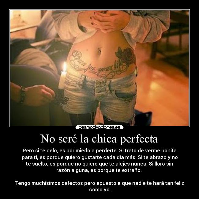 No seré la chica perfecta - Pero si te celo, es por miedo a perderte. Si trato de verme bonita
para ti, es porque quiero gustarte cada día más. Si te abrazo y no
te suelto, es porque no quiero que te alejes nunca. Si lloro sin
razón alguna, es porque te extraño. 

Tengo muchísimos defectos pero apuesto a que nadie te hará tan feliz
como yo.