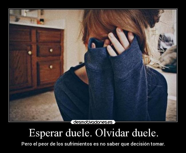 Esperar duele. Olvidar duele. - Pero el peor de los sufrimientos es no saber que decisión tomar.