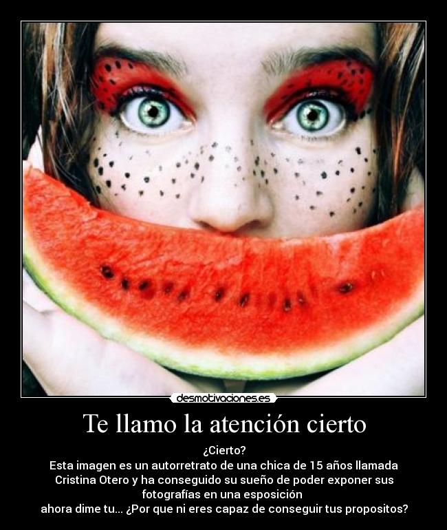 Te llamo la atención cierto - ¿Cierto?
Esta imagen es un autorretrato de una chica de 15 años llamada
Cristina Otero y ha conseguido su sueño de poder exponer sus
fotografías en una esposición 
ahora dime tu... ¿Por que ni eres capaz de conseguir tus propositos?
