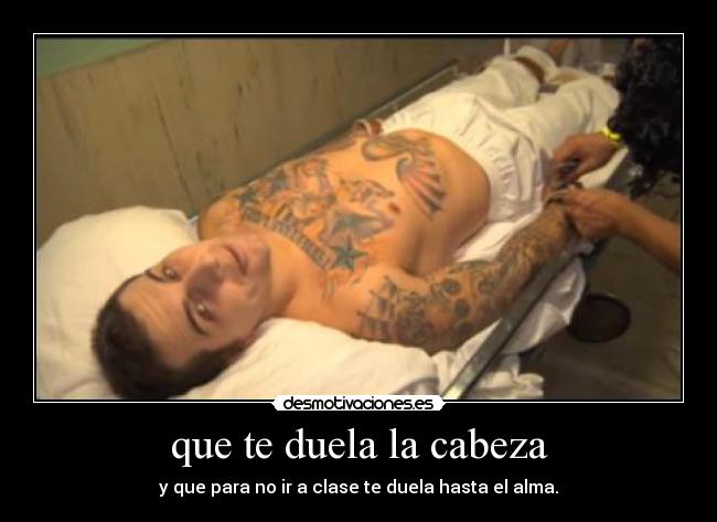 que te duela la cabeza - y que para no ir a clase te duela hasta el alma.
