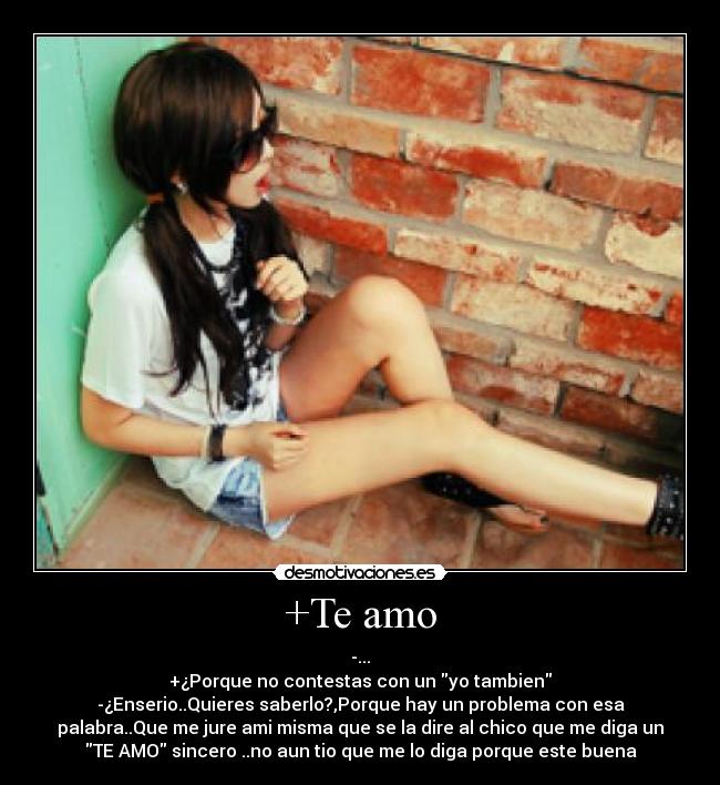 +Te amo - -...
+¿Porque no contestas con un yo tambien
-¿Enserio..Quieres saberlo?,Porque hay un problema con esa
palabra..Que me jure ami misma que se la dire al chico que me diga un
TE AMO sincero ..no aun tio que me lo diga porque este buena