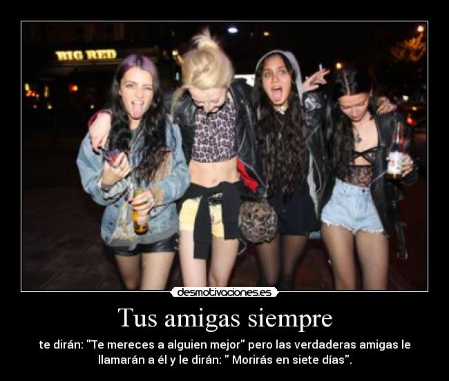 Tus amigas siempre - te dirán: Te mereces a alguien mejor pero las verdaderas amigas le
llamarán a él y le dirán:  Morirás en siete días.