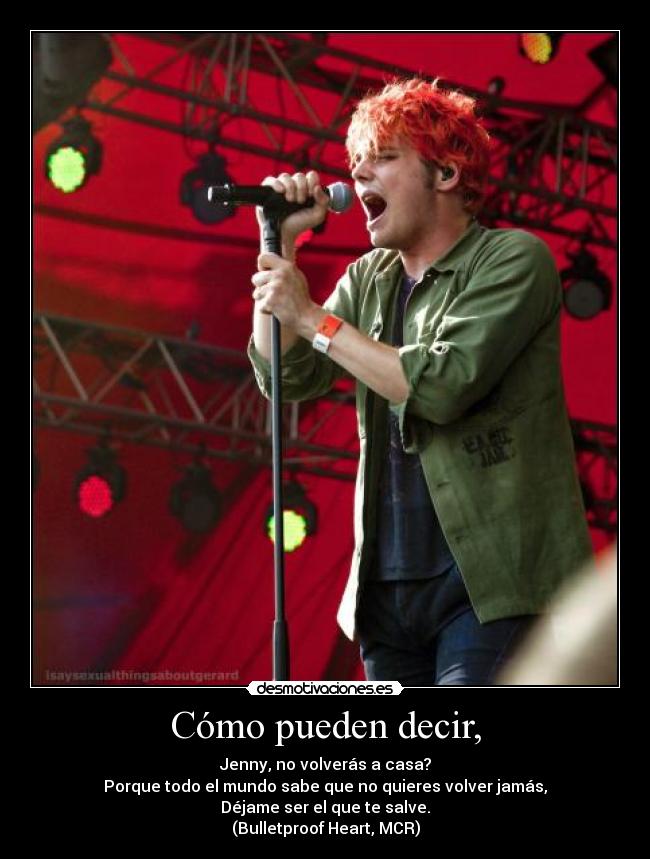 Cómo pueden decir, - Jenny, no volverás a casa?
Porque todo el mundo sabe que no quieres volver jamás,
Déjame ser el que te salve.
(Bulletproof Heart, MCR)