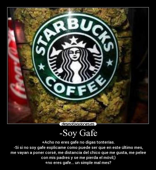 -Soy Gafe - +Acho no eres gafe no digas tonterías.
-Si si no soy gafe explicame como puede ser que en este último mes,
me vayan a poner corsé, me distancia del chico que me gusta, me pelee
con mis padres y se me pierda el móvil;)
+no eres gafe... un simple mal mes?