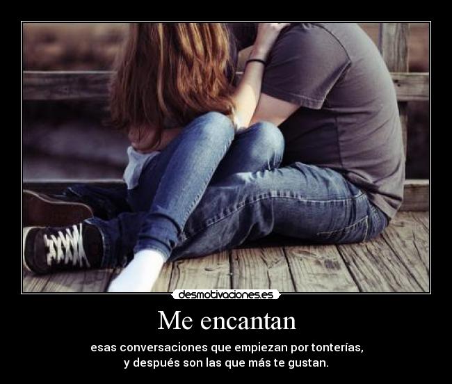Me encantan - esas conversaciones que empiezan por tonterías,
y después son las que más te gustan.