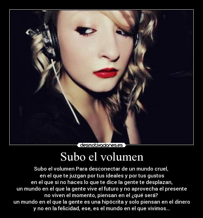 Subo el volumen - Subo el volumen Para desconectar de un mundo cruel,
en el que te juzgan por tus ideales y por tus gustos
en el que si no haces lo que te dice la gente te desplazan,
un mundo en el que la gente vive el futuro y no aprovecha el presente
no viven el momento, piensan en el ¿qué será?
un mundo en el que la gente es una hipócrita y solo piensan en el dinero
y no en la felicidad, ese, es el mundo en el que vivimos...