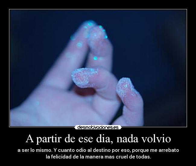 A partir de ese dia, nada volvio - a ser lo mismo. Y cuanto odio al destino por eso, porque me arrebato
la felicidad de la manera mas cruel de todas.