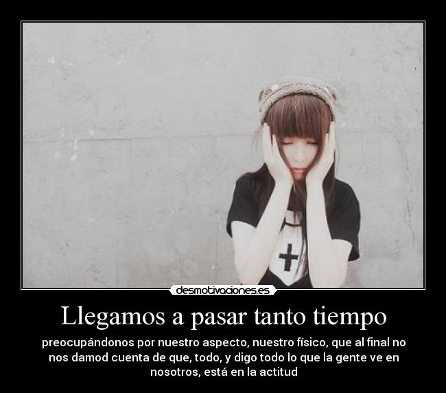 Llegamos a pasar tanto tiempo - preocupándonos por nuestro aspecto, nuestro físico, que al final no
nos damod cuenta de que, todo, y digo todo lo que la gente ve en
nosotros, está en la actitud