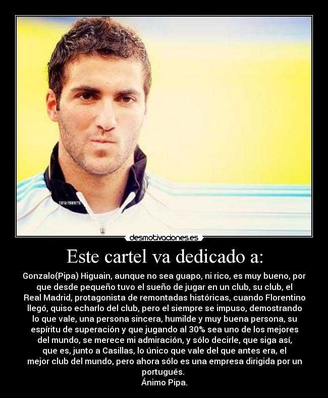 Este cartel va dedicado a: - Gonzalo(Pipa) Higuain, aunque no sea guapo, ni rico, es muy bueno, por
que desde pequeño tuvo el sueño de jugar en un club, su club, el
Real Madrid, protagonista de remontadas históricas, cuando Florentino
llegó, quiso echarlo del club, pero el siempre se impuso, demostrando
lo que vale, una persona sincera, humilde y muy buena persona, su
espíritu de superación y que jugando al 30% sea uno de los mejores
del mundo, se merece mi admiración, y sólo decirle, que siga así,
que es, junto a Casillas, lo único que vale del que antes era, el
mejor club del mundo, pero ahora sólo es una empresa dirigida por un
portugués.
Ánimo Pipa.