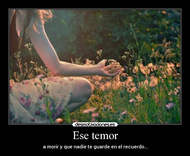 Ese temor - a morir y que nadie te guarde en el recuerdo...