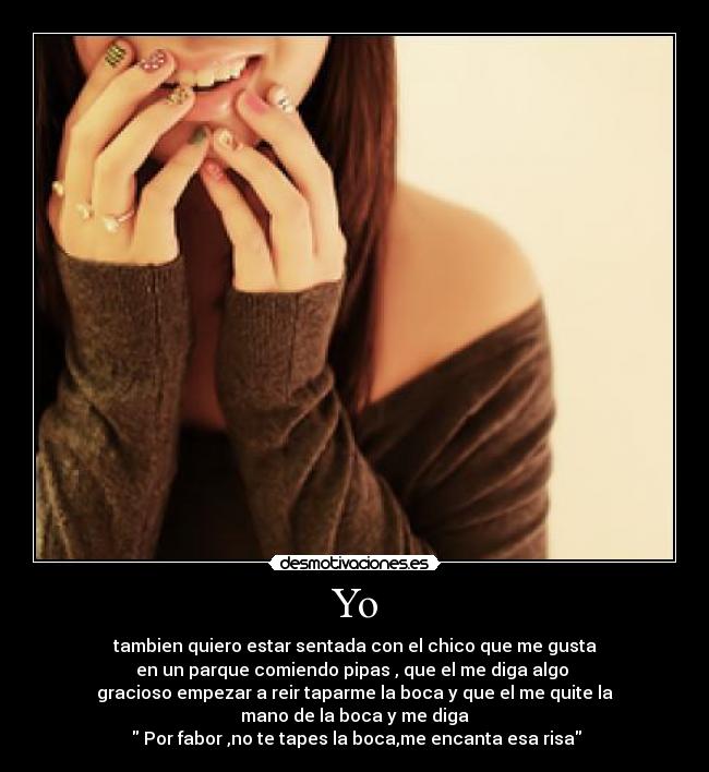 Yo - tambien quiero estar sentada con el chico que me gusta
en un parque comiendo pipas , que el me diga algo 
gracioso empezar a reir taparme la boca y que el me quite la
mano de la boca y me diga
  Por fabor ,no te tapes la boca,me encanta esa risa
