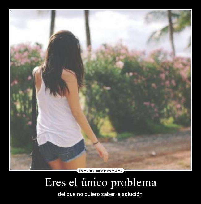 Eres el único problema - del que no quiero saber la solución.