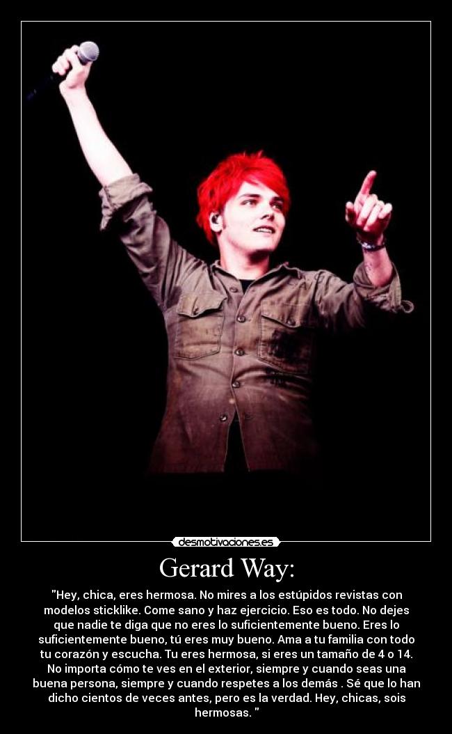 Gerard Way: - Hey, chica, eres hermosa. No mires a los estúpidos revistas con
modelos sticklike. Come sano y haz ejercicio. Eso es todo. No dejes
que nadie te diga que no eres lo suficientemente bueno. Eres lo
suficientemente bueno, tú eres muy bueno. Ama a tu familia con todo
tu corazón y escucha. Tu eres hermosa, si eres un tamaño de 4 o 14.
No importa cómo te ves en el exterior, siempre y cuando seas una
buena persona, siempre y cuando respetes a los demás . Sé que lo han
dicho cientos de veces antes, pero es la verdad. Hey, chicas, sois
hermosas. 