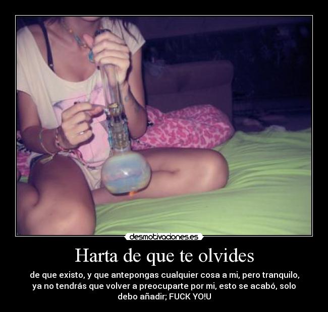 Harta de que te olvides - de que existo, y que antepongas cualquier cosa a mi, pero tranquilo,
ya no tendrás que volver a preocuparte por mi, esto se acabó, solo
debo añadir; FUCK YO!U