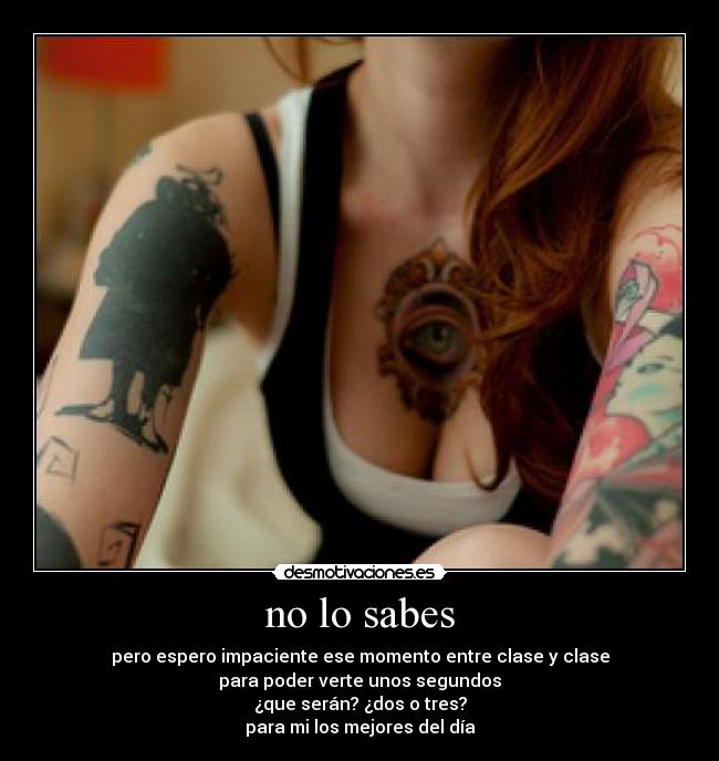 no lo sabes - pero espero impaciente ese momento entre clase y clase
para poder verte unos segundos
¿que serán? ¿dos o tres?
para mi los mejores del día