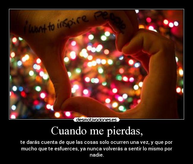 Cuando me pierdas, - te darás cuenta de que las cosas solo ocurren una vez, y que por
mucho que te esfuerces, ya nunca volverás a sentir lo mismo por
nadie.