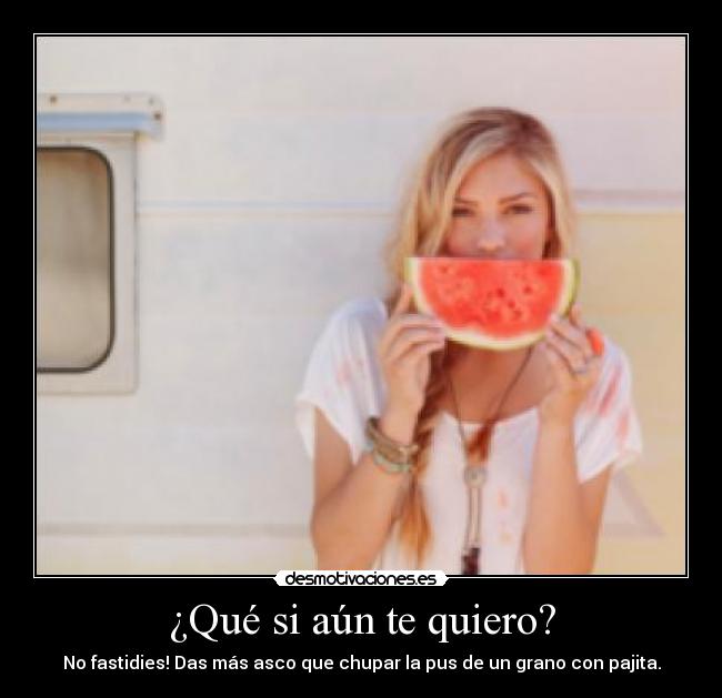 ¿Qué si aún te quiero? - No fastidies! Das más asco que chupar la pus de un grano con pajita.