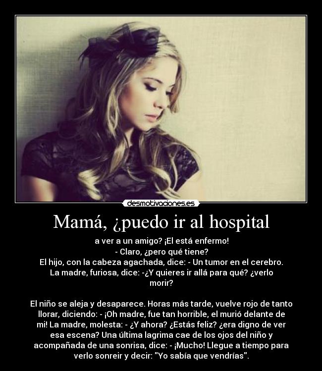 Mamá, ¿puedo ir al hospital - a ver a un amigo? ¡El está enfermo!
- Claro, ¿pero qué tiene?
El hijo, con la cabeza agachada, dice: - Un tumor en el cerebro.
La madre, furiosa, dice: -¿Y quieres ir allá para qué? ¿verlo
morir?

El niño se aleja y desaparece. Horas más tarde, vuelve rojo de tanto
llorar, diciendo: - ¡Oh madre, fue tan horrible, el murió delante de
mi! La madre, molesta: - ¿Y ahora? ¿Estás feliz? ¿era digno de ver
esa escena? Una última lagrima cae de los ojos del niño y
acompañada de una sonrisa, dice: - ¡Mucho! Llegue a tiempo para
verlo sonreir y decir: Yo sabía que vendrías.