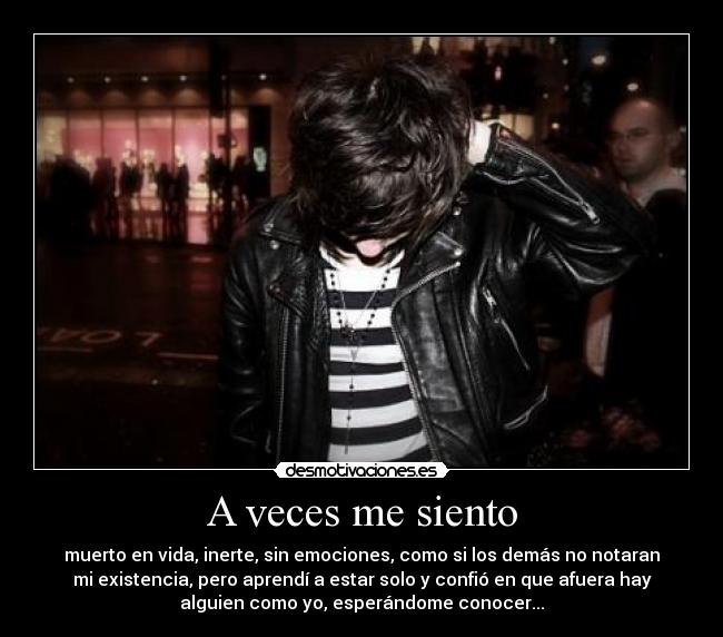A veces me siento - muerto en vida, inerte, sin emociones, como si los demás no notaran
mi existencia, pero aprendí a estar solo y confió en que afuera hay
alguien como yo, esperándome conocer...