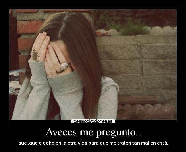 Aveces me pregunto.. - que ,que e echo en la otra vida para que me traten tan mal en está.