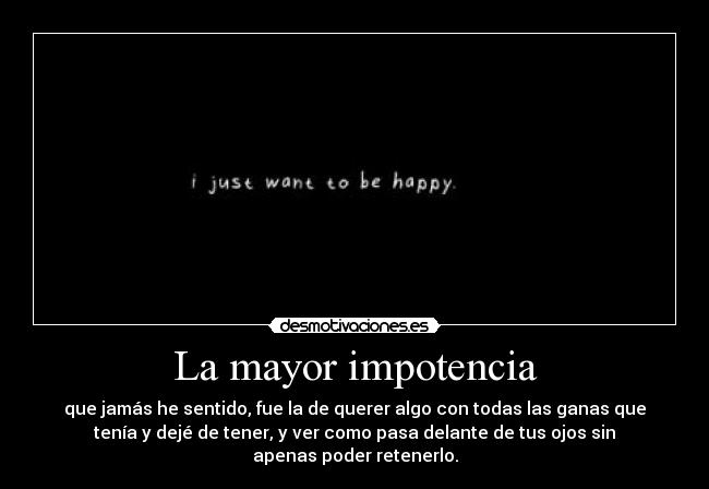La mayor impotencia - que jamás he sentido, fue la de querer algo con todas las ganas que
tenía y dejé de tener, y ver como pasa delante de tus ojos sin
apenas poder retenerlo.