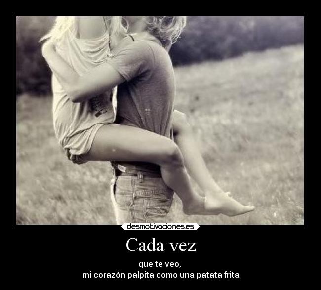 Cada vez - que te veo, 
mi corazón palpita como una patata frita