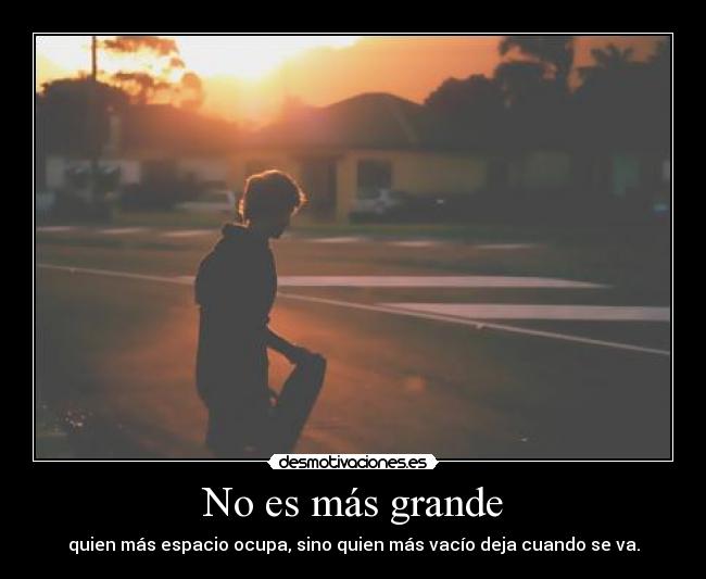 No es más grande - quien más espacio ocupa, sino quien más vacío deja cuando se va.