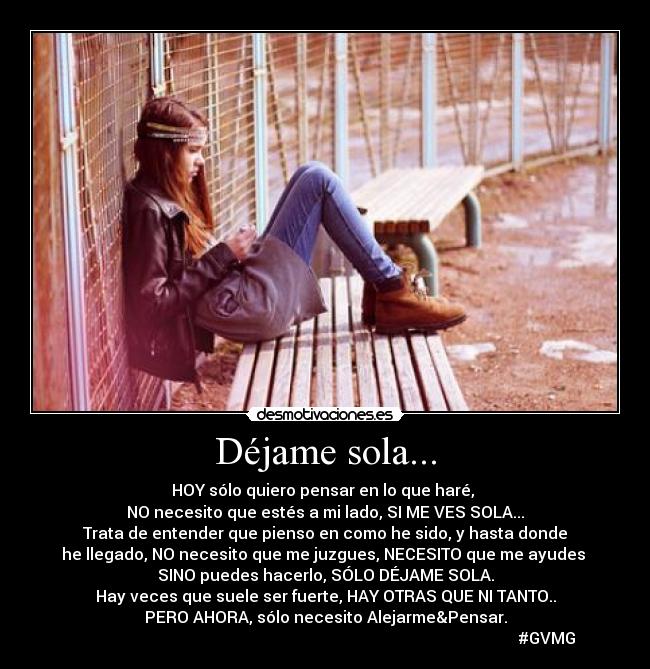 Déjame sola... - HOY sólo quiero pensar en lo que haré,
NO necesito que estés a mi lado, SI ME VES SOLA...
Trata de entender que pienso en como he sido, y hasta donde
he llegado, NO necesito que me juzgues, NECESITO que me ayudes
SINO puedes hacerlo, SÓLO DÉJAME SOLA.
Hay veces que suele ser fuerte, HAY OTRAS QUE NI TANTO..
PERO AHORA, sólo necesito Alejarme&Pensar.
#GVMG