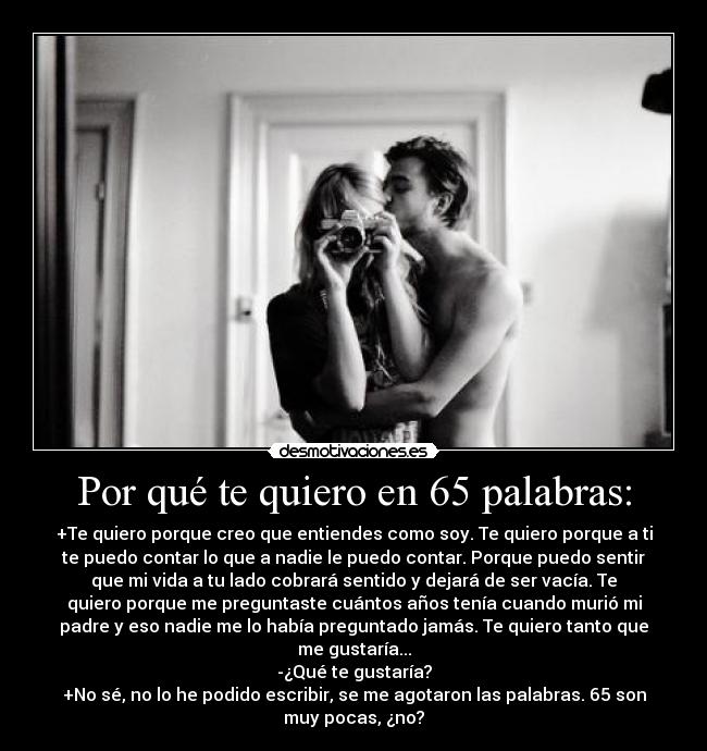 Por qué te quiero en 65 palabras: - +Te quiero porque creo que entiendes como soy. Te quiero porque a ti
te puedo contar lo que a nadie le puedo contar. Porque puedo sentir
que mi vida a tu lado cobrará sentido y dejará de ser vacía. Te
quiero porque me preguntaste cuántos años tenía cuando murió mi
padre y eso nadie me lo había preguntado jamás. Te quiero tanto que
me gustaría...
-¿Qué te gustaría?
+No sé, no lo he podido escribir, se me agotaron las palabras. 65 son
muy pocas, ¿no?
