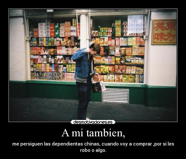 A mi tambien, - me persiguen las dependientas chinas, cuando voy a comprar ,por si les robo o algo.
