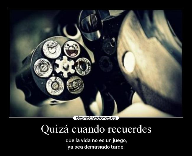 Quizá cuando recuerdes - que la vida no es un juego,
ya sea demasiado tarde.
