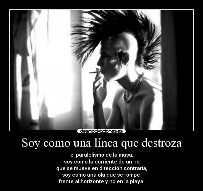 Soy como una línea que destroza - el paralelismo de la masa,
soy como la corriente de un río
que se mueve en dirección contraria,
soy como una ola que se rompe 
frente al horizonte y no en la playa.
