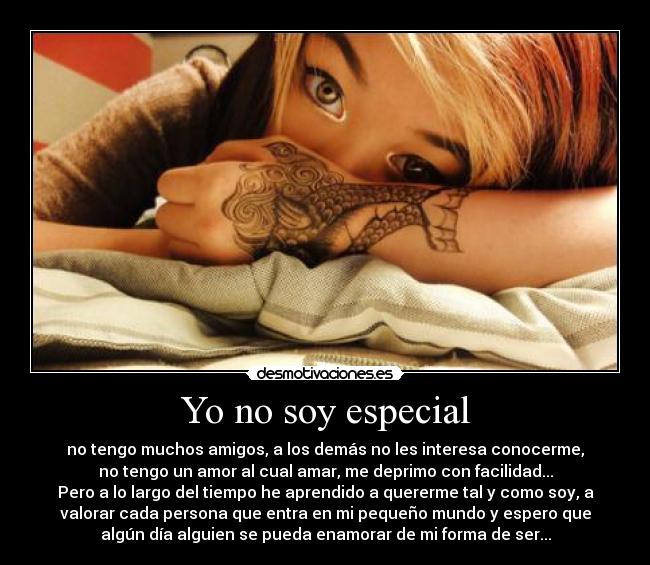 Yo no soy especial - no tengo muchos amigos, a los demás no les interesa conocerme,
no tengo un amor al cual amar, me deprimo con facilidad...
Pero a lo largo del tiempo he aprendido a quererme tal y como soy, a
valorar cada persona que entra en mi pequeño mundo y espero que
algún día alguien se pueda enamorar de mi forma de ser...