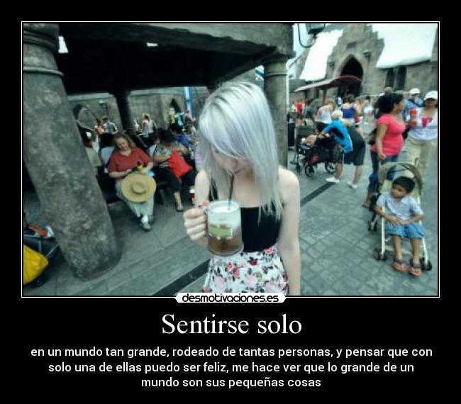 Sentirse solo - en un mundo tan grande, rodeado de tantas personas, y pensar que con
solo una de ellas puedo ser feliz, me hace ver que lo grande de un
mundo son sus pequeñas cosas