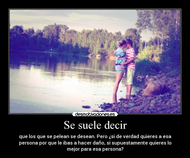 Se suele decir - que los que se pelean se desean. Pero ¿si de verdad quieres a esa
persona por que le ibas a hacer daño, si supuestamente quieres lo
mejor para esa persona?