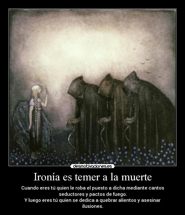 Ironía es temer a la muerte - Cuando eres tú quien le roba el puesto a dicha mediante cantos
seductores y pactos de fuego.
Y luego eres tú quien se dedica a quebrar alientos y asesinar
ilusiones.